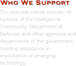 Who We Support
Our end-use clients include: all factions of the Intelligence Community, Department of Defense, and other agencies and departments of the government needing assistance in exploitation of emerging technology.