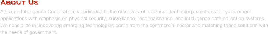 About Us
Affiliated Intelligence Corporation is dedicated to the discovery of advanced technology solutions for government applications with emphasis on physical security, surveillance, reconnaissance, and intelligence data collection systems.  We specialize in uncovering emerging technologies borne from the commercial sector and matching those solutions with the needs of government.